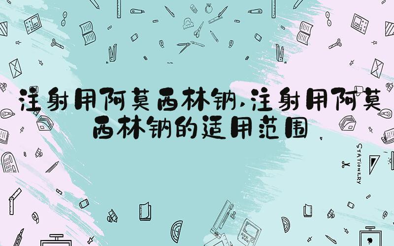 注射用阿莫西林钠 注射用阿莫西林钠的适用范围