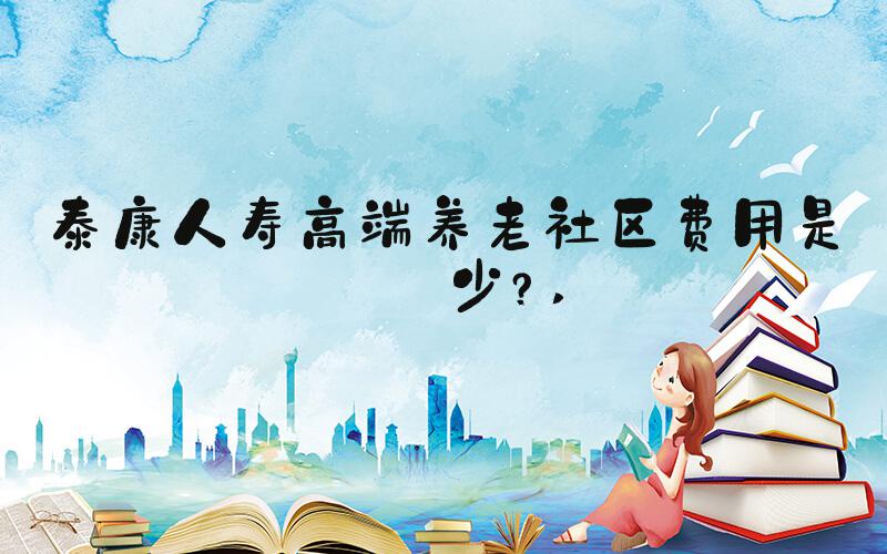 泰康人寿高端养老社区费用是多少？ 