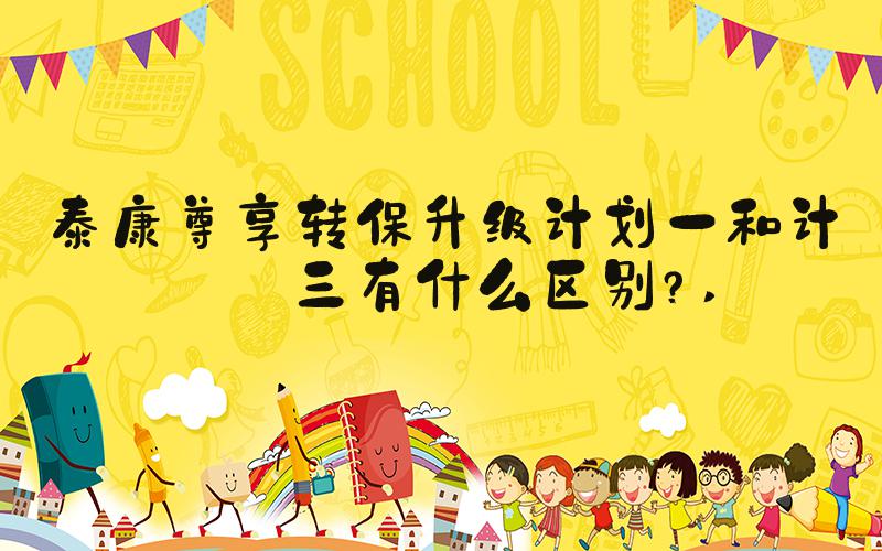 泰康尊享转保升级计划一和计划三有什么区别？ 
