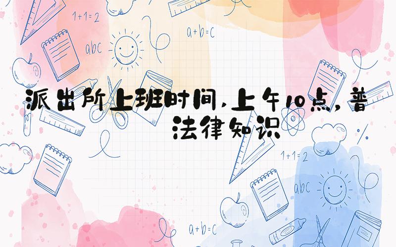 派出所上班时间 上午10点，普及法律知识