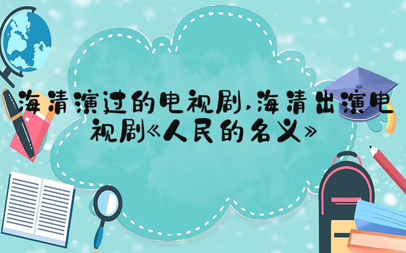 海清演过的电视剧 海清出演电视剧《人民的名义》
