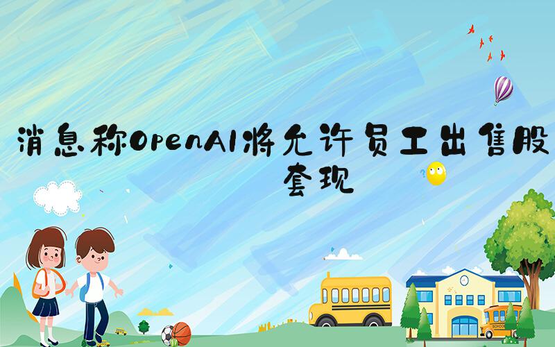消息称OpenAI将允许员工出售股份套现