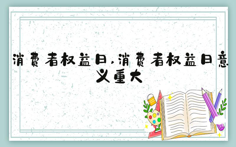 消费者权益日 消费者权益日意义重大