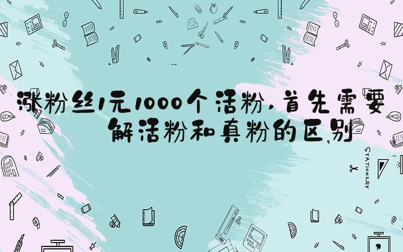 涨粉丝1元1000个活粉 首先需要了解活粉和真粉的区别