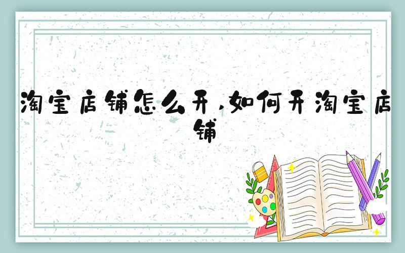 淘宝店铺怎么开 如何开淘宝店铺