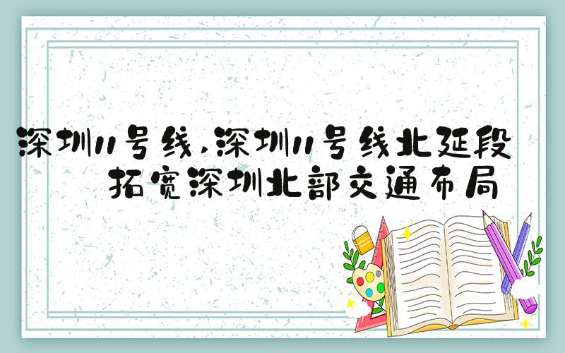 深圳11号线 深圳11号线北延段：拓宽深圳北部交通布局