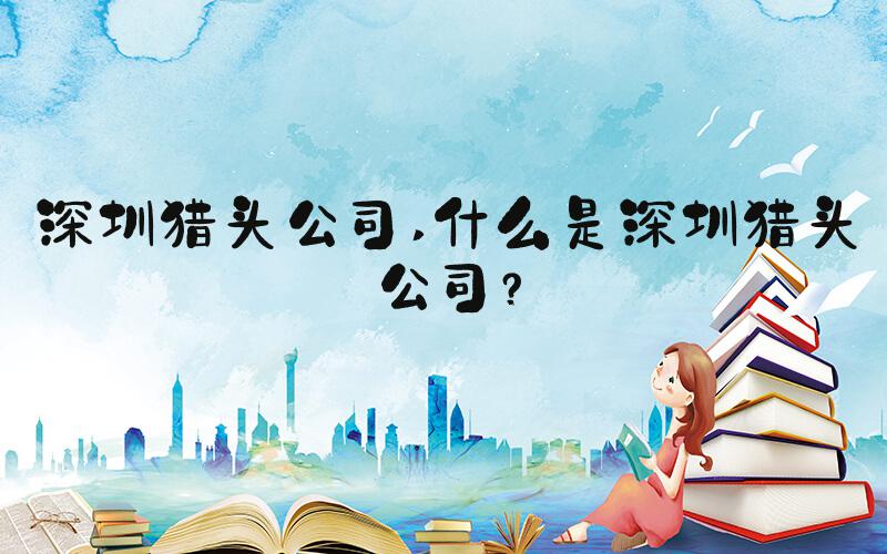 深圳猎头公司 什么是深圳猎头公司？