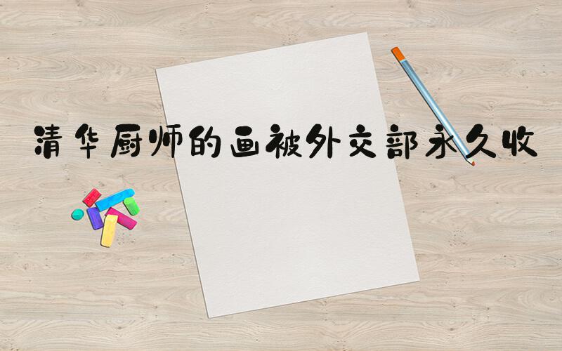 清华厨师的画被外交部永久收藏