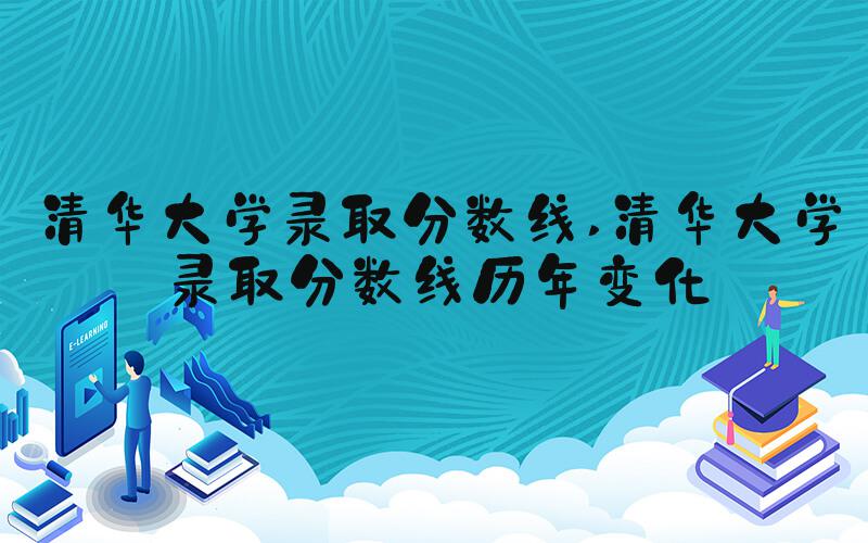 清华大学录取分数线 清华大学录取分数线历年变化