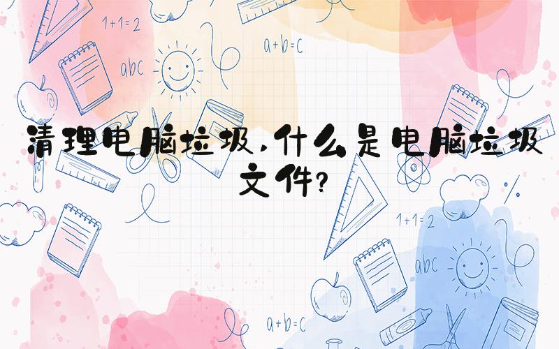 清理电脑垃圾 什么是电脑垃圾文件？