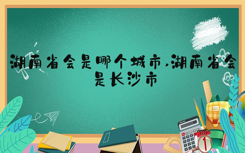 湖南省会是哪个城市 湖南省会是长沙市