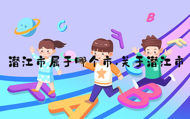 潜江市属于哪个市 关于潜江市