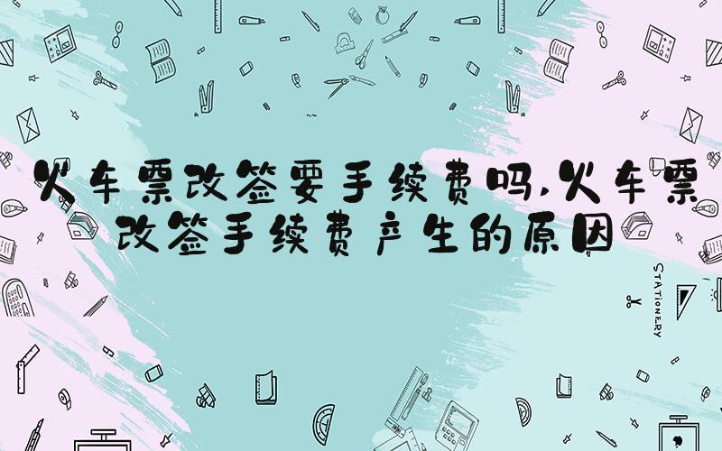 火车票改签要手续费吗 火车票改签手续费产生的原因