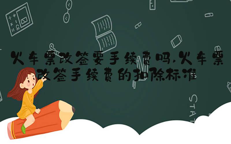 火车票改签要手续费吗 火车票改签手续费的扣除标准