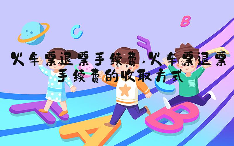 火车票退票手续费 火车票退票手续费的收取方式
