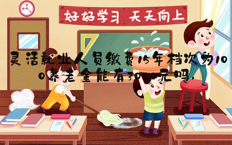 灵活就业人员缴费15年档次为100养老金能有3000元吗 