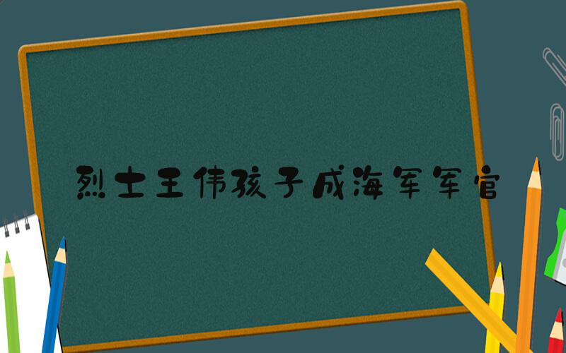 烈士王伟孩子成海军军官