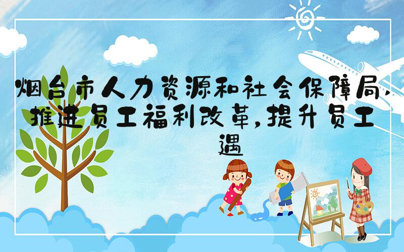 烟台市人力资源和社会保障局 推进员工福利改革，提升员工待遇