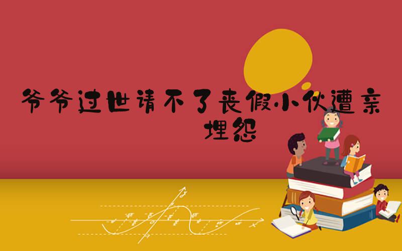 爷爷过世请不了丧假小伙遭亲戚埋怨