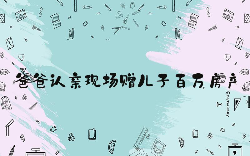 爸爸认亲现场赠儿子百万房产