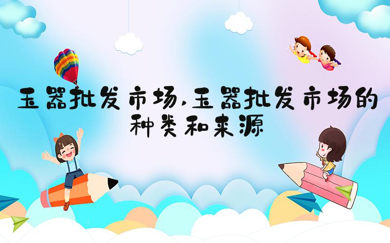 玉器批发市场 玉器批发市场的种类和来源