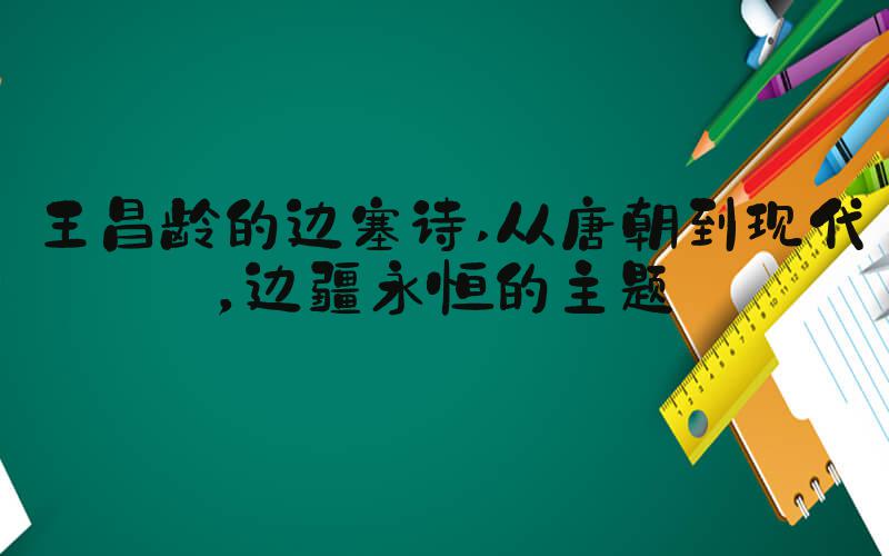 王昌龄的边塞诗 从唐朝到现代，边疆永恒的主题