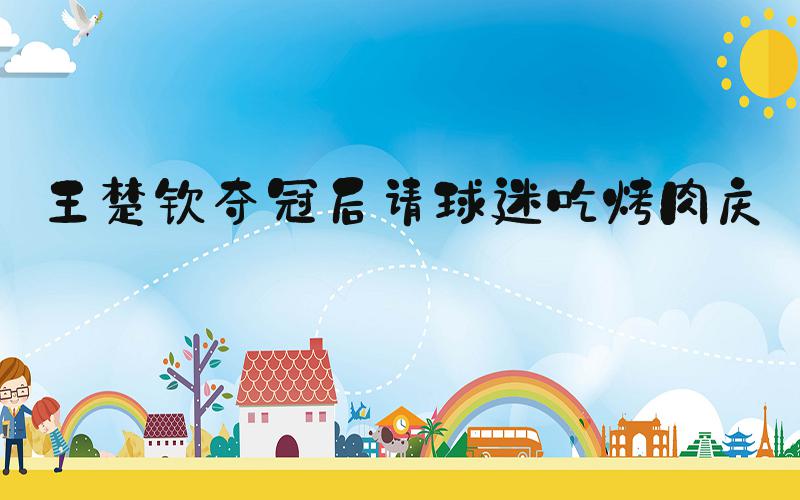 王楚钦夺冠后请球迷吃烤肉庆祝