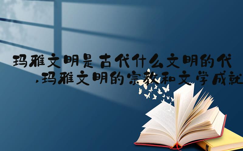 玛雅文明是古代什么文明的代表 玛雅文明的宗教和文学成就