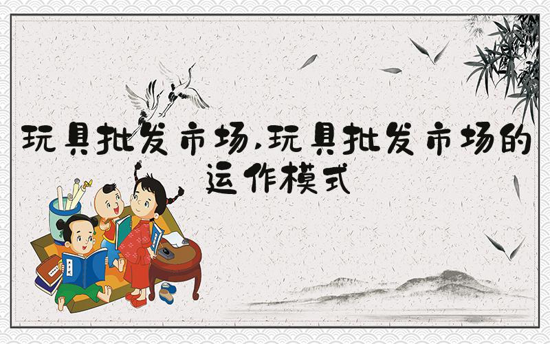 玩具批发市场 玩具批发市场的运作模式