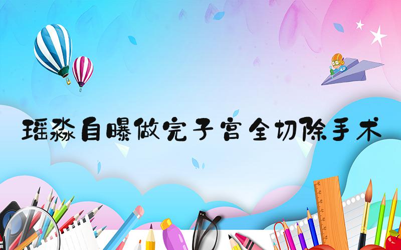 瑶淼自曝做完子宫全切除手术