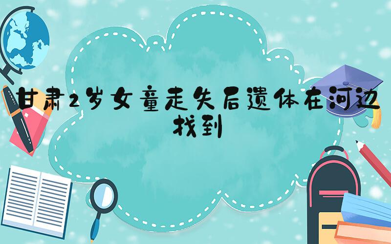 甘肃2岁女童走失后遗体在河边找到