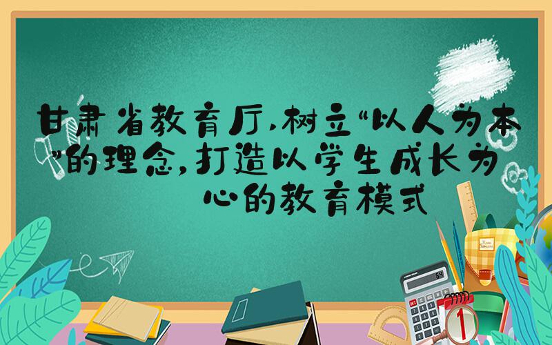 甘肃省教育厅 树立“以人为本”的理念，打造以学生成长为核心的教育模式