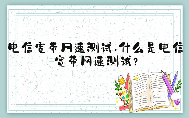 电信宽带网速测试 什么是电信宽带网速测试？