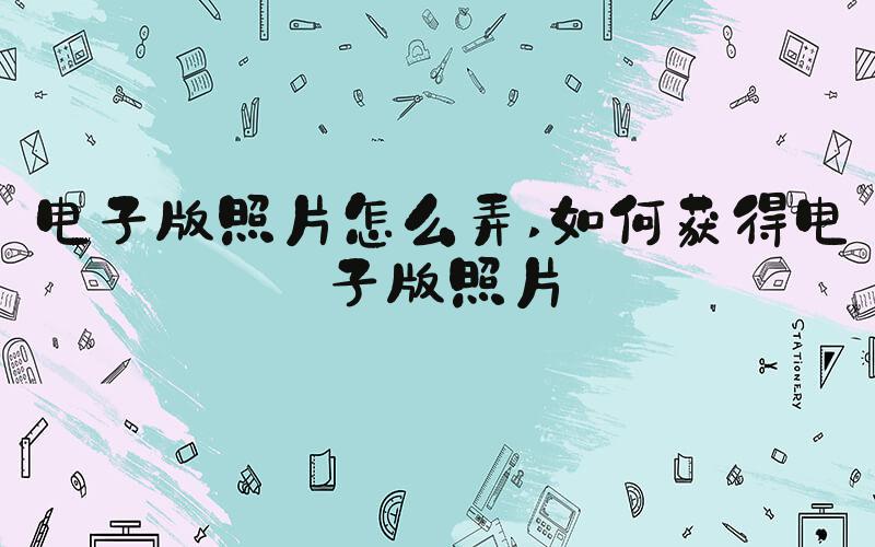 电子版照片怎么弄 如何获得电子版照片