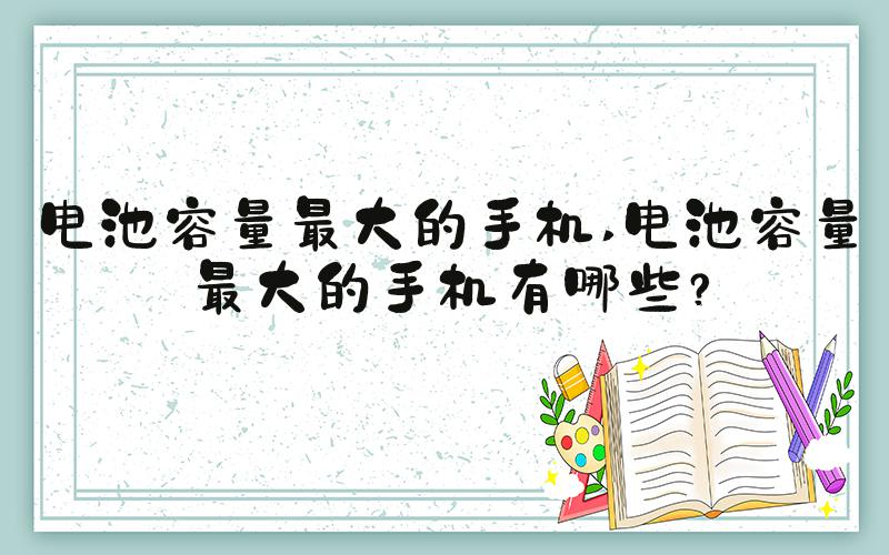 电池容量最大的手机 电池容量最大的手机有哪些？