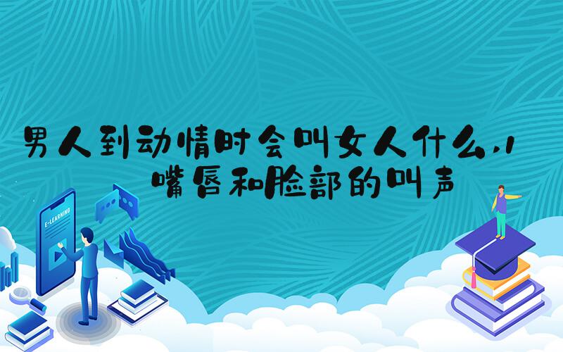 男人到动情时会叫女人什么 1、嘴唇和脸部的叫声