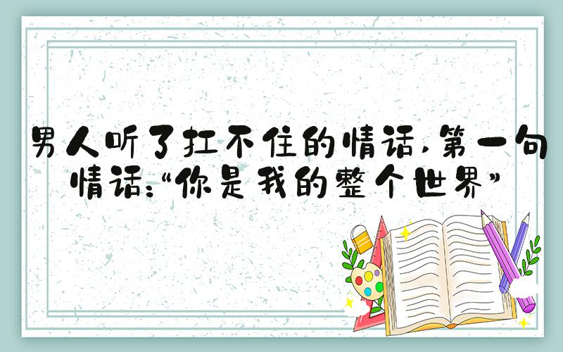 男人听了扛不住的情话 第一句情话：“你是我的整个世界”