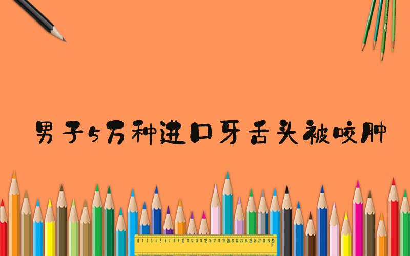 男子5万种进口牙舌头被咬肿