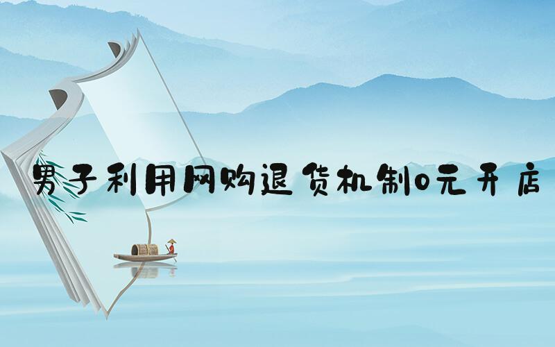 男子利用网购退货机制0元开店