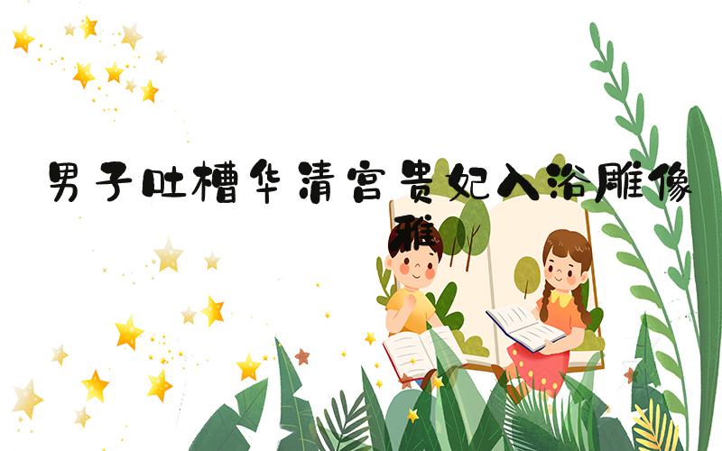 男子吐槽华清宫贵妃入浴雕像不雅