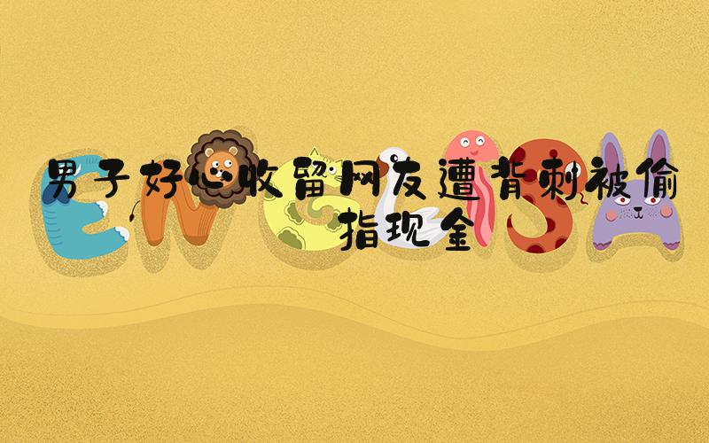 男子好心收留网友遭背刺被偷戒指现金