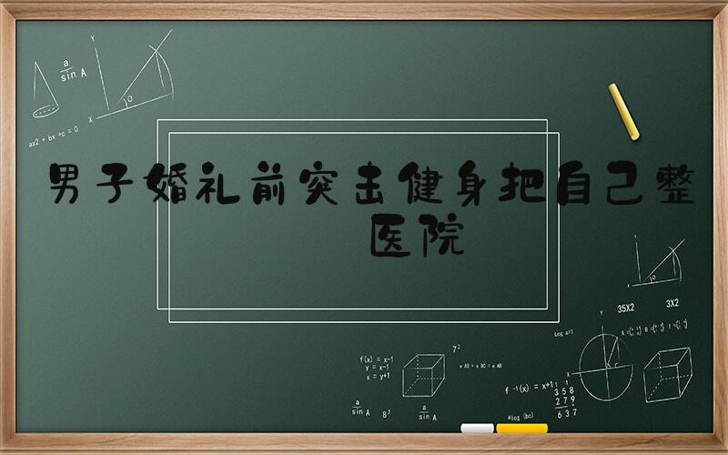 男子婚礼前突击健身把自己整进医院