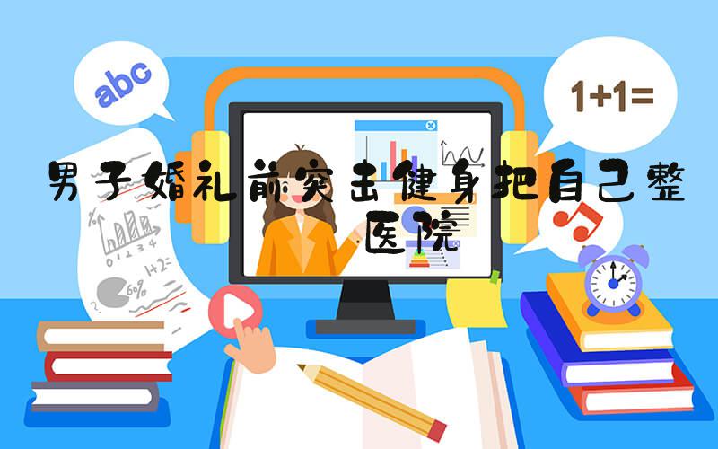 男子婚礼前突击健身把自己整进医院