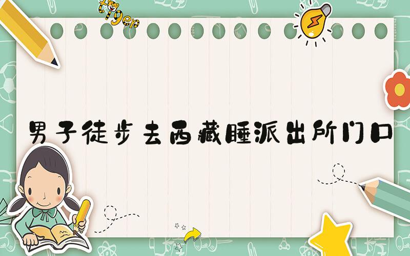 男子徒步去西藏睡派出所门口