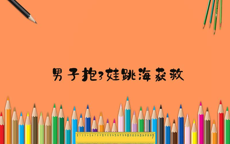 男子抱3娃跳海获救