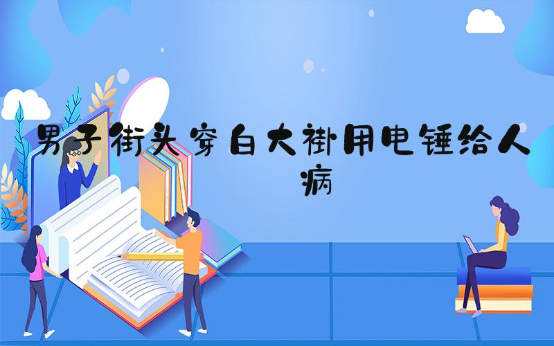 男子街头穿白大褂用电锤给人治病