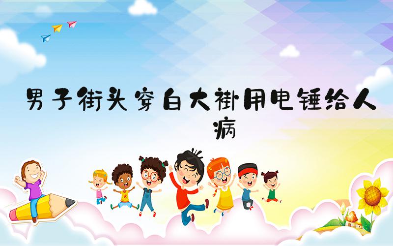 男子街头穿白大褂用电锤给人治病