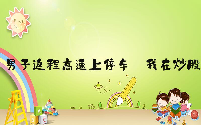 男子返程高速上停车:我在炒股