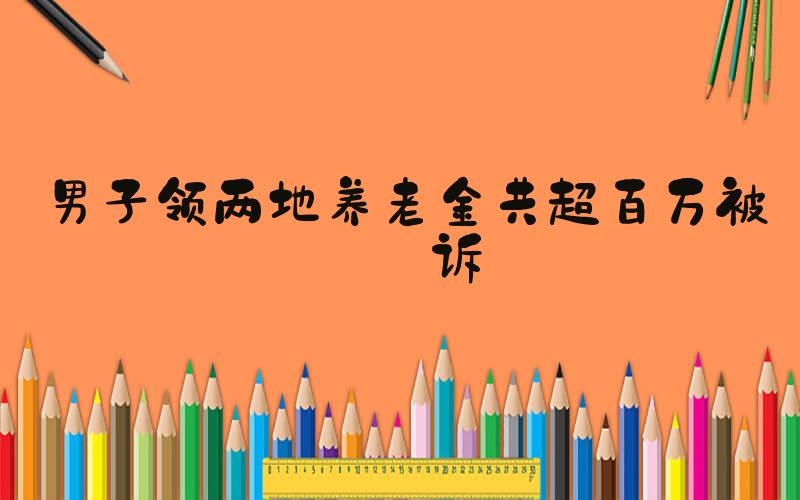 男子领两地养老金共超百万被公诉