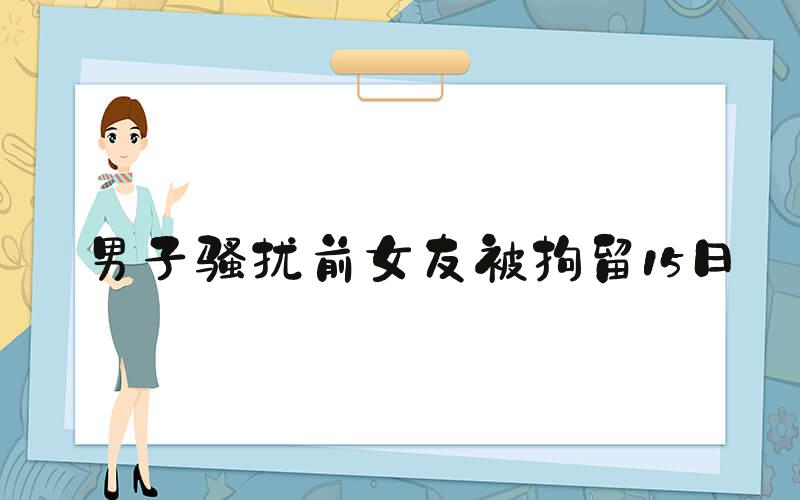 男子骚扰前女友被拘留15日